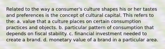 Related to the way a consumer's culture shapes his or her tastes and preferences is the concept of cultural capital. This refers to the: a. value that a culture places on certain consumption practices and objects. b. particular pattern of consumption that depends on fiscal stability. c. financial investment needed to create a brand. d. monetary value of a brand in a particular area.