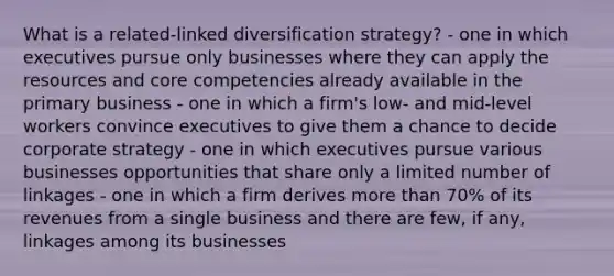 What is a related-linked diversification strategy? - one in which executives pursue only businesses where they can apply the resources and core competencies already available in the primary business - one in which a firm's low- and mid-level workers convince executives to give them a chance to decide corporate strategy - one in which executives pursue various businesses opportunities that share only a limited number of linkages - one in which a firm derives more than 70% of its revenues from a single business and there are few, if any, linkages among its businesses