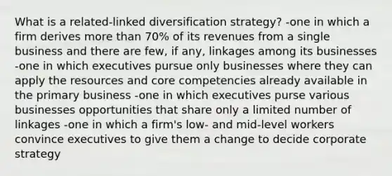 What is a related-linked diversification strategy? -one in which a firm derives more than 70% of its revenues from a single business and there are few, if any, linkages among its businesses -one in which executives pursue only businesses where they can apply the resources and core competencies already available in the primary business -one in which executives purse various businesses opportunities that share only a limited number of linkages -one in which a firm's low- and mid-level workers convince executives to give them a change to decide corporate strategy