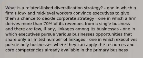 What is a related-linked diversification strategy? - one in which a firm's low- and mid-level workers convince executives to give them a chance to decide corporate strategy - one in which a firm derives more than 70% of its revenues from a single business and there are few, if any, linkages among its businesses - one in which executives pursue various businesses opportunities that share only a limited number of linkages - one in which executives pursue only businesses where they can apply the resources and core competencies already available in the primary business