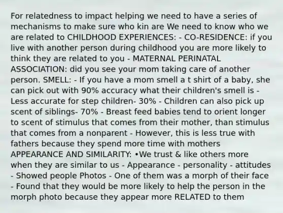 For relatedness to impact helping we need to have a series of mechanisms to make sure who kin are We need to know who we are related to CHILDHOOD EXPERIENCES: - CO-RESIDENCE: if you live with another person during childhood you are more likely to think they are related to you - MATERNAL PERINATAL ASSOCIATION: did you see your mom taking care of another person. SMELL: - If you have a mom smell a t shirt of a baby, she can pick out with 90% accuracy what their children's smell is - Less accurate for step children- 30% - Children can also pick up scent of siblings- 70% - Breast feed babies tend to orient longer to scent of stimulus that comes from their mother, than stimulus that comes from a nonparent - However, this is less true with fathers because they spend more time with mothers APPEARANCE AND SIMILARITY: •We trust & like others more when they are similar to us - Appearance - personality - attitudes - Showed people Photos - One of them was a morph of their face - Found that they would be more likely to help the person in the morph photo because they appear more RELATED to them