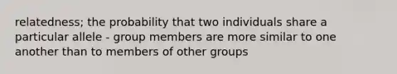 relatedness; the probability that two individuals share a particular allele - group members are more similar to one another than to members of other groups