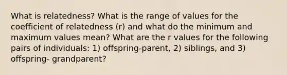 What is relatedness? What is the range of values for the coefficient of relatedness (r) and what do the minimum and maximum values mean? What are the r values for the following pairs of individuals: 1) offspring-parent, 2) siblings, and 3) offspring- grandparent?