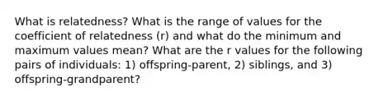 What is relatedness? What is the range of values for the coefficient of relatedness (r) and what do the minimum and maximum values mean? What are the r values for the following pairs of individuals: 1) offspring-parent, 2) siblings, and 3) offspring-grandparent?