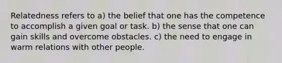 Relatedness refers to a) the belief that one has the competence to accomplish a given goal or task. b) the sense that one can gain skills and overcome obstacles. c) the need to engage in warm relations with other people.