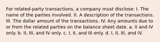 For related-party transactions, a company must disclose: I. The name of the parties involved. II. A description of the transactions. III. The dollar amount of the transactions. IV. Any amounts due to or from the related parties on the balance sheet date. a. II and IV only. b. II, III, and IV only. c. I, II, and III only. d. I, II, III, and IV.