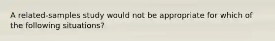 A related-samples study would not be appropriate for which of the following situations?