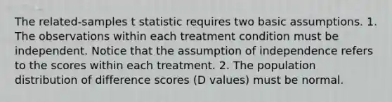 The related-samples t statistic requires two basic assumptions. 1. The observations within each treatment condition must be independent. Notice that the assumption of independence refers to the scores within each treatment. 2. The population distribution of difference scores (D values) must be normal.