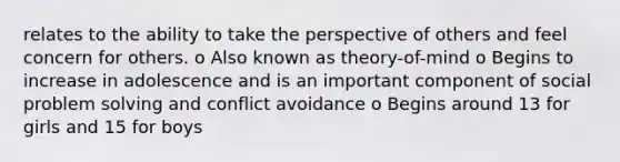 relates to the ability to take the perspective of others and feel concern for others. o Also known as theory-of-mind o Begins to increase in adolescence and is an important component of social <a href='https://www.questionai.com/knowledge/kZi0diIlxK-problem-solving' class='anchor-knowledge'>problem solving</a> and conflict avoidance o Begins around 13 for girls and 15 for boys