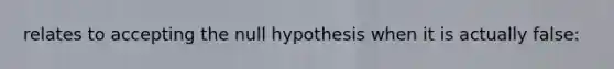 relates to accepting the null hypothesis when it is actually false: