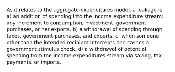 As it relates to the aggregate-expenditures model, a leakage is a) an addition of spending into the income-expenditure stream: any increment to consumption, investment, government purchases, or net exports. b) a withdrawal of spending through taxes, government purchases, and exports. c) when someone other than the intended recipient intercepts and cashes a government stimulus check. d) a withdrawal of potential spending from the income-expenditures stream via saving, tax payments, or imports.