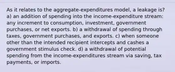 As it relates to the aggregate-expenditures model, a leakage is? a) an addition of spending into the income-expenditure stream: any increment to consumption, investment, government purchases, or net exports. b) a withdrawal of spending through taxes, government purchases, and exports. c) when someone other than the intended recipient intercepts and cashes a government stimulus check. d) a withdrawal of potential spending from the income-expenditures stream via saving, tax payments, or imports.