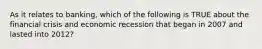 As it relates to banking, which of the following is TRUE about the financial crisis and economic recession that began in 2007 and lasted into 2012?