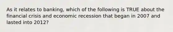 As it relates to banking, which of the following is TRUE about the financial crisis and economic recession that began in 2007 and lasted into 2012?