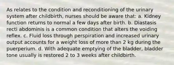 As relates to the condition and reconditioning of the urinary system after childbirth, nurses should be aware that: a. Kidney function returns to normal a few days after birth. b. Diastasis recti abdominis is a common condition that alters the voiding reflex. c. Fluid loss through perspiration and increased urinary output accounts for a weight loss of more than 2 kg during the puerperium. d. With adequate emptying of the bladder, bladder tone usually is restored 2 to 3 weeks after childbirth.