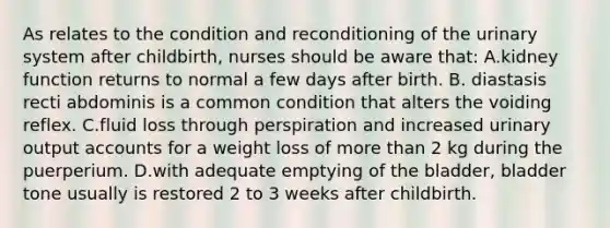 As relates to the condition and reconditioning of the urinary system after childbirth, nurses should be aware that: A.kidney function returns to normal a few days after birth. B. diastasis recti abdominis is a common condition that alters the voiding reflex. C.fluid loss through perspiration and increased urinary output accounts for a weight loss of more than 2 kg during the puerperium. D.with adequate emptying of the bladder, bladder tone usually is restored 2 to 3 weeks after childbirth.