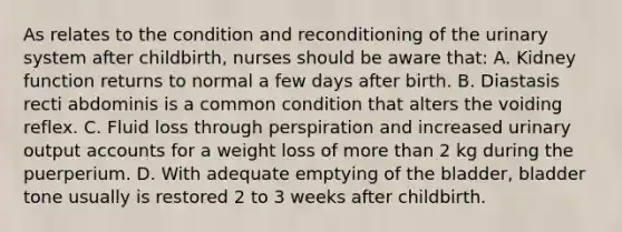 As relates to the condition and reconditioning of the urinary system after childbirth, nurses should be aware that: A. Kidney function returns to normal a few days after birth. B. Diastasis recti abdominis is a common condition that alters the voiding reflex. C. Fluid loss through perspiration and increased urinary output accounts for a weight loss of more than 2 kg during the puerperium. D. With adequate emptying of the bladder, bladder tone usually is restored 2 to 3 weeks after childbirth.