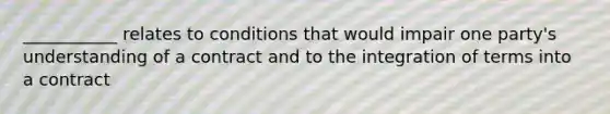 ___________ relates to conditions that would impair one party's understanding of a contract and to the integration of terms into a contract