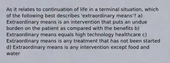 As it relates to continuation of life in a terminal situation, which of the following best describes 'extraordinary means'? a) Extraordinary means is an intervention that puts an undue burden on the patient as compared with the benefits b) Extraordinary means equals high technology healthcare c) Extraordinary means is any treatment that has not been started d) Extraordinary means is any intervention except food and water