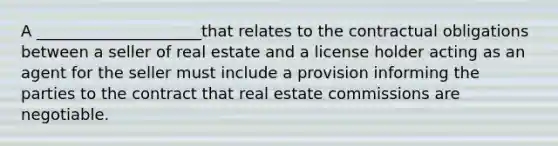 A _____________________that relates to the contractual obligations between a seller of real estate and a license holder acting as an agent for the seller must include a provision informing the parties to the contract that real estate commissions are negotiable.