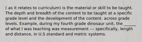 ( as it relates to curriculum) is the material or skill to be taught. The depth and breadth of the content to be taught at a specific grade level and the development of the content. across grade levels. Example, during my fourth grade dinosaur unit, the ______ of what I was teaching was measurement --- specifically, length and distance, in U.S standard and metric systems.