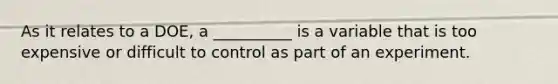 As it relates to a DOE, a __________ is a variable that is too expensive or difficult to control as part of an experiment.