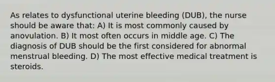 As relates to dysfunctional uterine bleeding (DUB), the nurse should be aware that: A) It is most commonly caused by anovulation. B) It most often occurs in middle age. C) The diagnosis of DUB should be the first considered for abnormal menstrual bleeding. D) The most effective medical treatment is steroids.