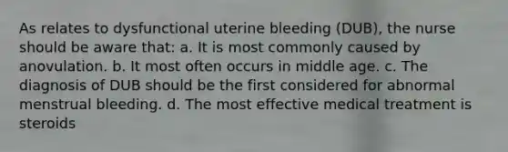 As relates to dysfunctional uterine bleeding (DUB), the nurse should be aware that: a. It is most commonly caused by anovulation. b. It most often occurs in middle age. c. The diagnosis of DUB should be the first considered for abnormal menstrual bleeding. d. The most effective medical treatment is steroids