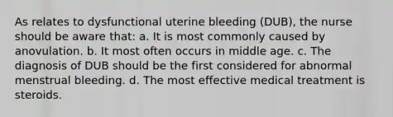 As relates to dysfunctional uterine bleeding (DUB), the nurse should be aware that: a. It is most commonly caused by anovulation. b. It most often occurs in middle age. c. The diagnosis of DUB should be the first considered for abnormal menstrual bleeding. d. The most effective medical treatment is steroids.