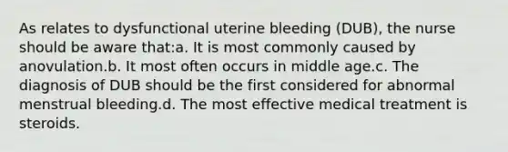 As relates to dysfunctional uterine bleeding (DUB), the nurse should be aware that:a. It is most commonly caused by anovulation.b. It most often occurs in middle age.c. The diagnosis of DUB should be the first considered for abnormal menstrual bleeding.d. The most effective medical treatment is steroids.