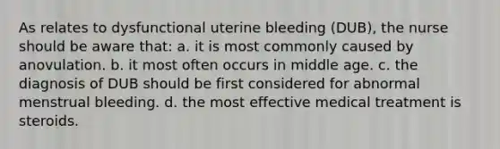 As relates to dysfunctional uterine bleeding (DUB), the nurse should be aware that: a. it is most commonly caused by anovulation. b. it most often occurs in middle age. c. the diagnosis of DUB should be first considered for abnormal menstrual bleeding. d. the most effective medical treatment is steroids.