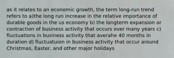 as it relates to an economic growth, the term long-run trend refers to a)the long run increase in the relative importance of durable goods in the us economy b) the longterm expansion or contraction of business activity that occurs over many years c) fluctuations in business activity that averahe 40 months in duration d) fluctuatuion in business activity that occur around Christmas, Easter, and other major holidays