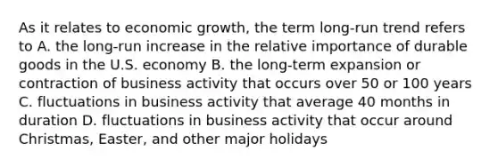 As it relates to economic growth, the term long-run trend refers to A. the long-run increase in the relative importance of durable goods in the U.S. economy B. the long-term expansion or contraction of business activity that occurs over 50 or 100 years C. fluctuations in business activity that average 40 months in duration D. fluctuations in business activity that occur around Christmas, Easter, and other major holidays