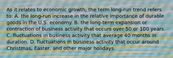 As it relates to economic growth, the term long-run trend refers to: A. the long-run increase in the relative importance of durable goods in the U.S. economy. B. the long-term expansion or contraction of business activity that occurs over 50 or 100 years. C. fluctuations in business activity that average 40 months in duration. D. fluctuations in business activity that occur around Christmas, Easter, and other major holidays.