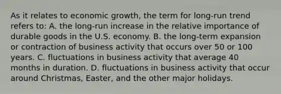 As it relates to economic growth, the term for long-run trend refers to: A. the long-run increase in the relative importance of durable goods in the U.S. economy. B. the long-term expansion or contraction of business activity that occurs over 50 or 100 years. C. fluctuations in business activity that average 40 months in duration. D. fluctuations in business activity that occur around Christmas, Easter, and the other major holidays.