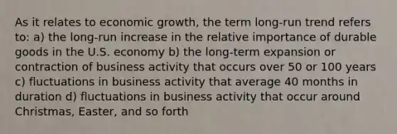 As it relates to economic growth, the term long-run trend refers to: a) the long-run increase in the relative importance of durable goods in the U.S. economy b) the long-term expansion or contraction of business activity that occurs over 50 or 100 years c) fluctuations in business activity that average 40 months in duration d) fluctuations in business activity that occur around Christmas, Easter, and so forth