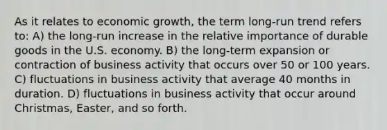 As it relates to economic growth, the term long-run trend refers to: A) the long-run increase in the relative importance of durable goods in the U.S. economy. B) the long-term expansion or contraction of business activity that occurs over 50 or 100 years. C) fluctuations in business activity that average 40 months in duration. D) fluctuations in business activity that occur around Christmas, Easter, and so forth.