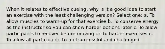 When it relates to effective cueing, why is it a good idea to start an exercise with the least challenging version? Select one: a. To allow muscles to warm-up for that exercise b. To conserve energy as the instructor so you can show harder options later c. To allow participants to recover before moving on to harder exercises d. To allow all participants to feel successful and challenged