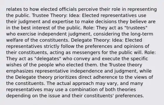 relates to how elected officials perceive their role in representing the public. Trustee Theory: Idea: Elected representatives use their judgment and expertise to make decisions they believe are in the best interest of the public. Role: They act as "trustees" who exercise independent judgment, considering the long-term welfare of the constituents. Delegate Theory: Idea: Elected representatives strictly follow the preferences and opinions of their constituents, acting as messengers for the public will. Role: They act as "delegates" who convey and execute the specific wishes of the people who elected them. the Trustee theory emphasizes representative independence and judgment, while the Delegate theory prioritizes direct adherence to the views of the constituents. The actual approach may vary, and many representatives may use a combination of both theories depending on the issue and their constituents' preferences.