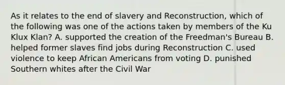 As it relates to the end of slavery and Reconstruction, which of the following was one of the actions taken by members of the Ku Klux Klan? A. supported the creation of the Freedman's Bureau B. helped former slaves find jobs during Reconstruction C. used violence to keep African Americans from voting D. punished Southern whites after the Civil War