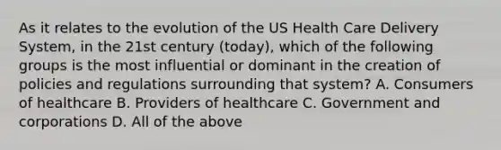 As it relates to the evolution of the US Health Care Delivery System, in the 21st century (today), which of the following groups is the most influential or dominant in the creation of policies and regulations surrounding that system? A. Consumers of healthcare B. Providers of healthcare C. Government and corporations D. All of the above