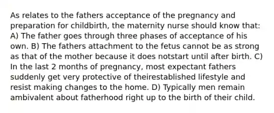 As relates to the fathers acceptance of the pregnancy and preparation for childbirth, the maternity nurse should know that: A) The father goes through three phases of acceptance of his own. B) The fathers attachment to the fetus cannot be as strong as that of the mother because it does notstart until after birth. C) In the last 2 months of pregnancy, most expectant fathers suddenly get very protective of theirestablished lifestyle and resist making changes to the home. D) Typically men remain ambivalent about fatherhood right up to the birth of their child.