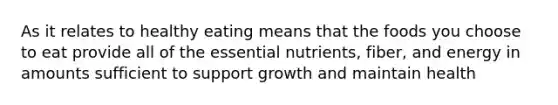 As it relates to healthy eating means that the foods you choose to eat provide all of the essential nutrients, fiber, and energy in amounts sufficient to support growth and maintain health