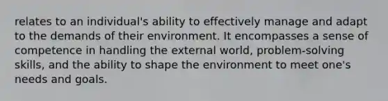 relates to an individual's ability to effectively manage and adapt to the demands of their environment. It encompasses a sense of competence in handling the external world, problem-solving skills, and the ability to shape the environment to meet one's needs and goals.