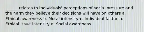 ______ relates to individuals' perceptions of social pressure and the harm they believe their decisions will have on others a. Ethical awareness b. Moral intensity c. Individual factors d. Ethical issue intensity e. Social awareness