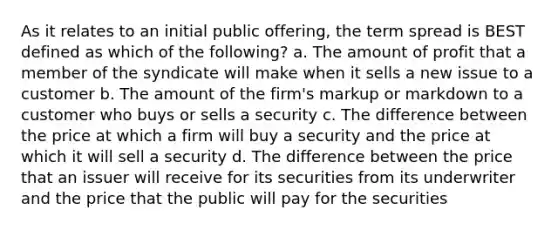 As it relates to an initial public offering, the term spread is BEST defined as which of the following? a. The amount of profit that a member of the syndicate will make when it sells a new issue to a customer b. The amount of the firm's markup or markdown to a customer who buys or sells a security c. The difference between the price at which a firm will buy a security and the price at which it will sell a security d. The difference between the price that an issuer will receive for its securities from its underwriter and the price that the public will pay for the securities