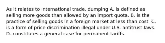 As it relates to international trade, dumping A. is defined as selling more goods than allowed by an import quota. B. is the practice of selling goods in a foreign market at <a href='https://www.questionai.com/knowledge/k7BtlYpAMX-less-than' class='anchor-knowledge'>less than</a> cost. C. is a form of price discrimination illegal under U.S. antitrust laws. D. constitutes a general case for permanent tariffs.