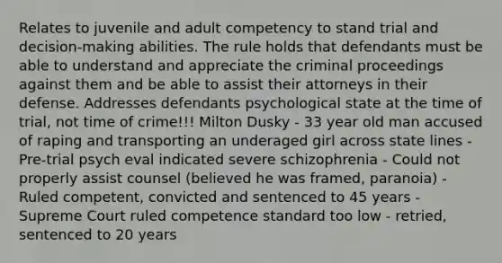 Relates to juvenile and adult competency to stand trial and decision-making abilities. The rule holds that defendants must be able to understand and appreciate the criminal proceedings against them and be able to assist their attorneys in their defense. Addresses defendants psychological state at the time of trial, not time of crime!!! Milton Dusky - 33 year old man accused of raping and transporting an underaged girl across state lines - Pre-trial psych eval indicated severe schizophrenia - Could not properly assist counsel (believed he was framed, paranoia) - Ruled competent, convicted and sentenced to 45 years - Supreme Court ruled competence standard too low - retried, sentenced to 20 years