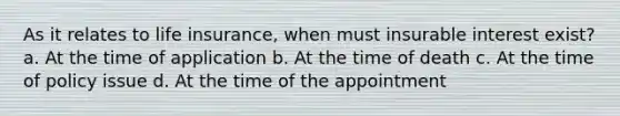 As it relates to life insurance, when must insurable interest exist? a. At the time of application b. At the time of death c. At the time of policy issue d. At the time of the appointment