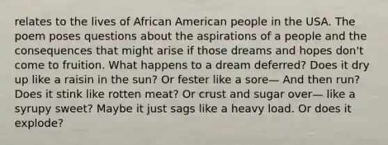 relates to the lives of African American people in the USA. The poem poses questions about the aspirations of a people and the consequences that might arise if those dreams and hopes don't come to fruition. What happens to a dream deferred? Does it dry up like a raisin in the sun? Or fester like a sore— And then run? Does it stink like rotten meat? Or crust and sugar over— like a syrupy sweet? Maybe it just sags like a heavy load. Or does it explode?